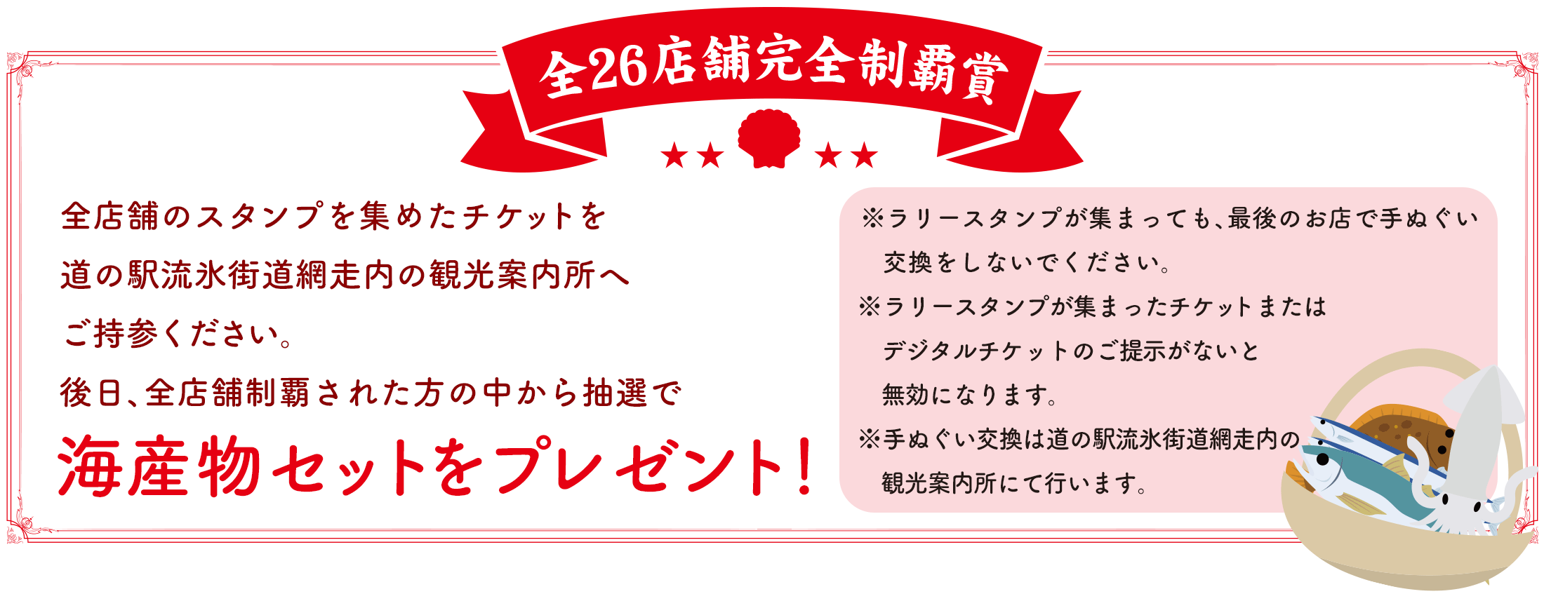 【全26店舗完全制覇賞】全店舗のスタンプを集めたチケットを道の駅流氷街道網走内の観光案内所へご持参ください。 後日、全店舗制覇された方の中から抽選で海産物セットをプレゼント!※ラリースタンプが集まっても、最後のお店で手ぬぐい交換をしないでください。※ラリースタンプが集まったチケットまたはデジタルチケットのご提示がないと無効になります。※手ぬぐい交換は道の駅流氷街道網走内の観光案内所にて行います。