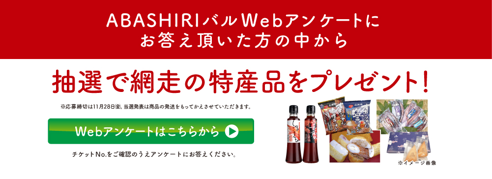 ABASHIRIバルWebアンケートにお答えいただいた方の中から抽選で網走の特産品をプレゼント！
			※応募締切は11月28日㈮。当選発表は賞品の発送をもってかえさせていただきます。 Webアンケートはこちらから チケット№をご確認のうえアンケートにお答え下さい。